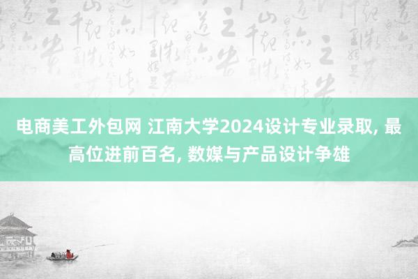 电商美工外包网 江南大学2024设计专业录取, 最高位进前百名, 数媒与产品设计争雄