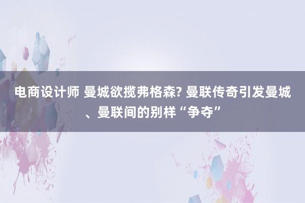 电商设计师 曼城欲揽弗格森? 曼联传奇引发曼城、曼联间的别样“争夺”