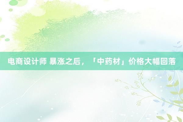 电商设计师 暴涨之后，「中药材」价格大幅回落